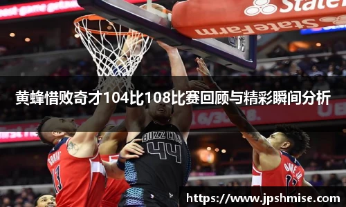 黄蜂惜败奇才104比108比赛回顾与精彩瞬间分析