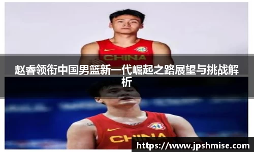 赵睿领衔中国男篮新一代崛起之路展望与挑战解析