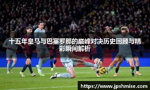 十五年皇马与巴塞罗那的巅峰对决历史回顾与精彩瞬间解析