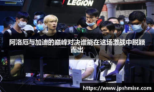 阿洛厄与加迪的巅峰对决谁能在这场激战中脱颖而出