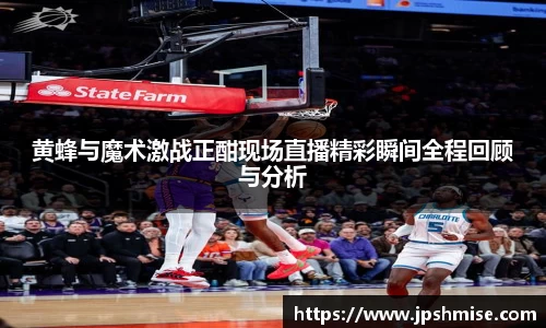 黄蜂与魔术激战正酣现场直播精彩瞬间全程回顾与分析